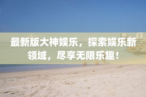 最新版大神娛樂(lè)，探索娛樂(lè)新領(lǐng)域，盡享無(wú)限樂(lè)趣！