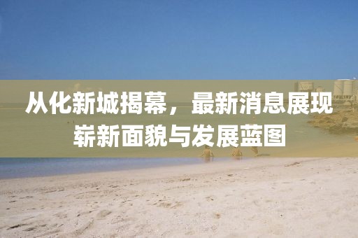 從化新城揭幕，最新消息展現(xiàn)嶄新面貌與發(fā)展藍圖