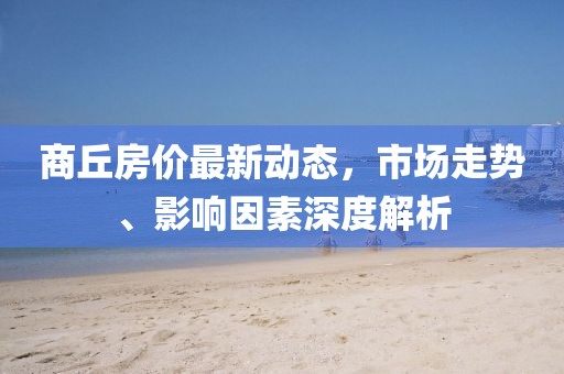 商丘房?jī)r(jià)最新動(dòng)態(tài)，市場(chǎng)走勢(shì)、影響因素深度解析