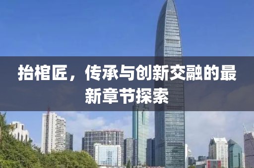 抬棺匠，傳承與創(chuàng)新交融的最新章節(jié)探索