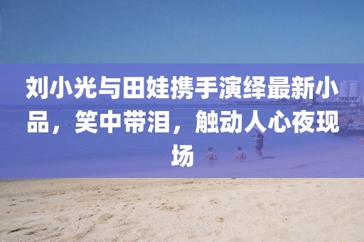 劉小光與田娃攜手演繹最新小品，笑中帶淚，觸動人心夜現(xiàn)場