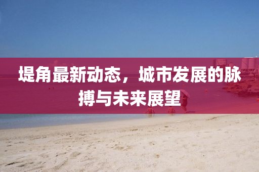 堤角最新動(dòng)態(tài)，城市發(fā)展的脈搏與未來展望