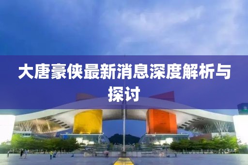 大唐豪俠最新消息深度解析與探討