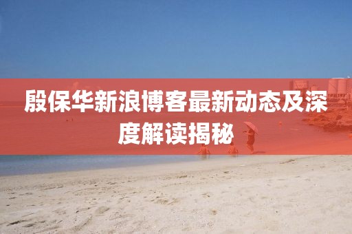 殷保華新浪博客最新動(dòng)態(tài)及深度解讀揭秘