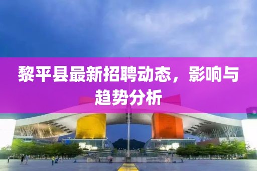 黎平縣最新招聘動態(tài)，影響與趨勢分析