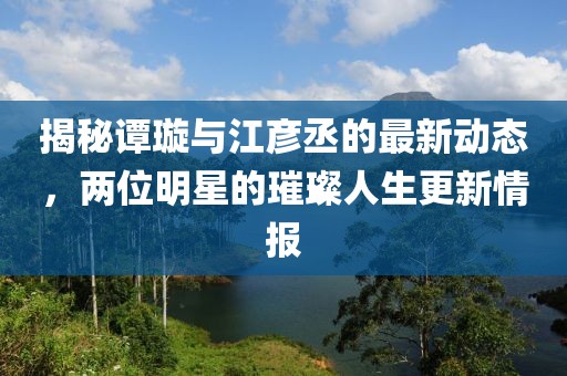 揭秘譚璇與江彥丞的最新動態(tài)，兩位明星的璀璨人生更新情報