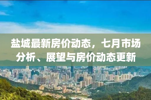 鹽城最新房價動態(tài)，七月市場分析、展望與房價動態(tài)更新