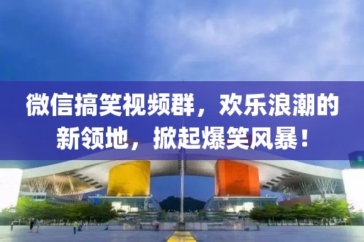 微信搞笑視頻群，歡樂浪潮的新領(lǐng)地，掀起爆笑風(fēng)暴！