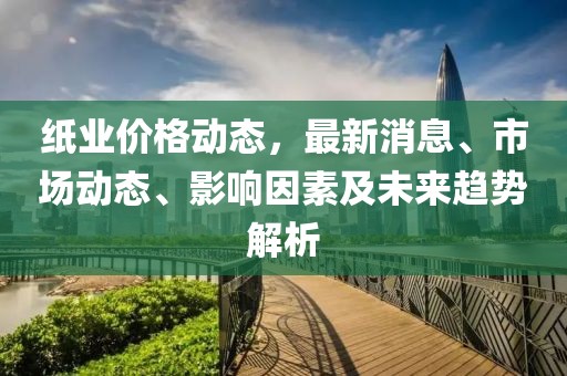 紙業(yè)價格動態(tài)，最新消息、市場動態(tài)、影響因素及未來趨勢解析