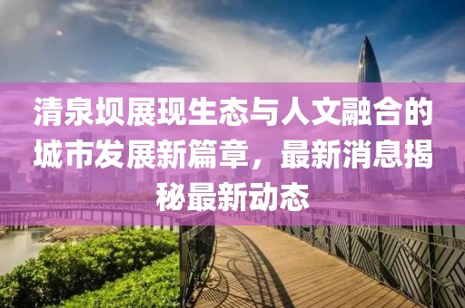 清泉壩展現(xiàn)生態(tài)與人文融合的城市發(fā)展新篇章，最新消息揭秘最新動態(tài)