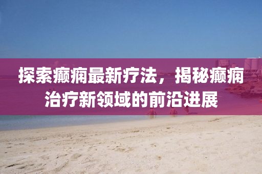 探索癲癇最新療法，揭秘癲癇治療新領(lǐng)域的前沿進展