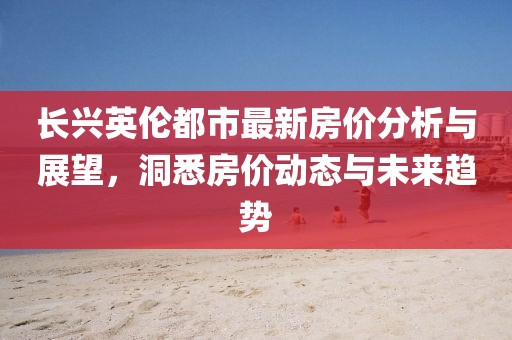 長興英倫都市最新房價分析與展望，洞悉房價動態(tài)與未來趨勢