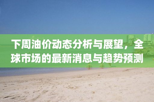 下周油價動態(tài)分析與展望，全球市場的最新消息與趨勢預(yù)測