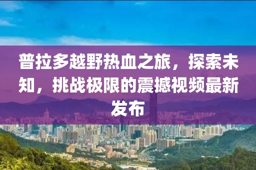 普拉多越野熱血之旅，探索未知，挑戰(zhàn)極限的震撼視頻最新發(fā)布