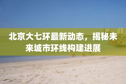北京大七環(huán)最新動態(tài)，揭秘未來城市環(huán)線構建進展