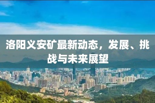 洛陽義安礦最新動態(tài)，發(fā)展、挑戰(zhàn)與未來展望