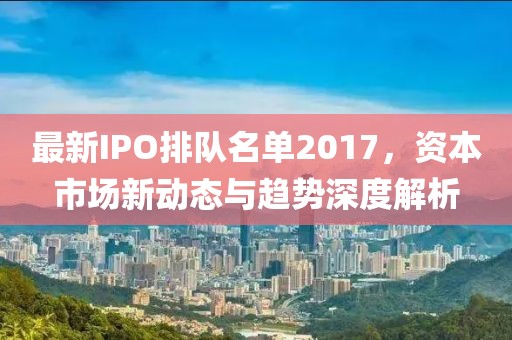最新IPO排隊名單2017，資本市場新動態(tài)與趨勢深度解析