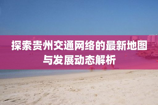 探索貴州交通網(wǎng)絡的最新地圖與發(fā)展動態(tài)解析