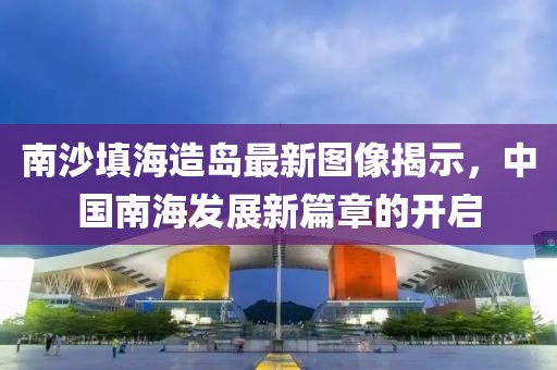 南沙填海造島最新圖像揭示，中國南海發(fā)展新篇章的開啟