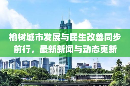 榆樹城市發(fā)展與民生改善同步前行，最新新聞與動(dòng)態(tài)更新