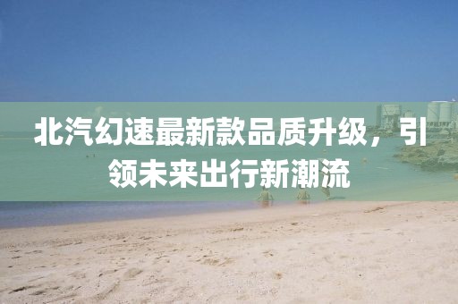 北汽幻速最新款品質升級，引領未來出行新潮流