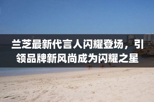 蘭芝最新代言人閃耀登場，引領(lǐng)品牌新風(fēng)尚成為閃耀之星