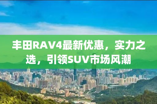 豐田RAV4最新優(yōu)惠，實力之選，引領(lǐng)SUV市場風(fēng)潮
