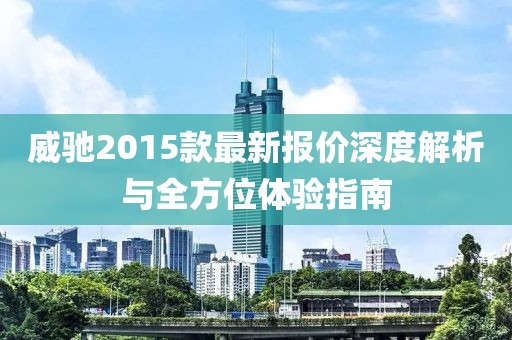 威馳2015款最新報價深度解析與全方位體驗指南