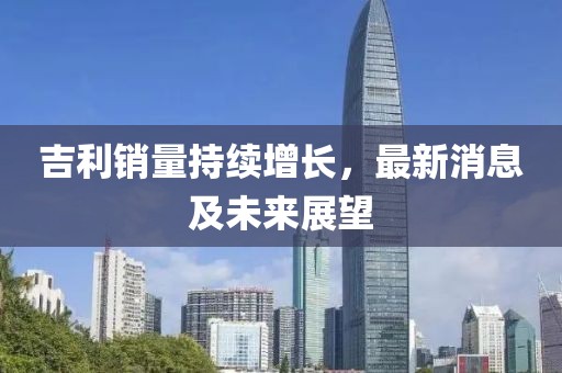 吉利銷量持續(xù)增長(zhǎng)，最新消息及未來(lái)展望