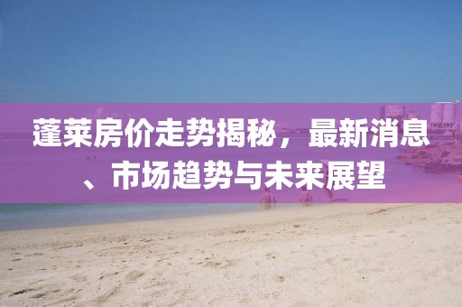 蓬萊房價走勢揭秘，最新消息、市場趨勢與未來展望