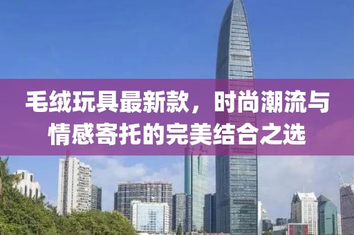 毛絨玩具最新款，時尚潮流與情感寄托的完美結(jié)合之選