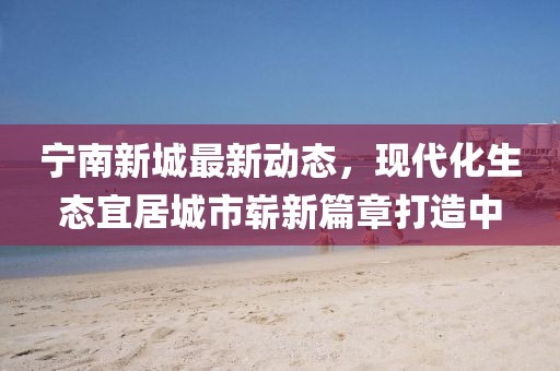 寧南新城最新動(dòng)態(tài)，現(xiàn)代化生態(tài)宜居城市嶄新篇章打造中
