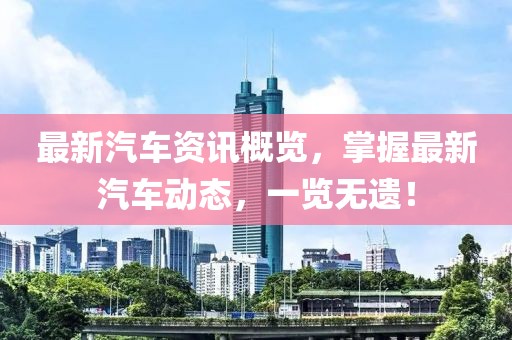 最新汽車(chē)資訊概覽，掌握最新汽車(chē)動(dòng)態(tài)，一覽無(wú)遺！