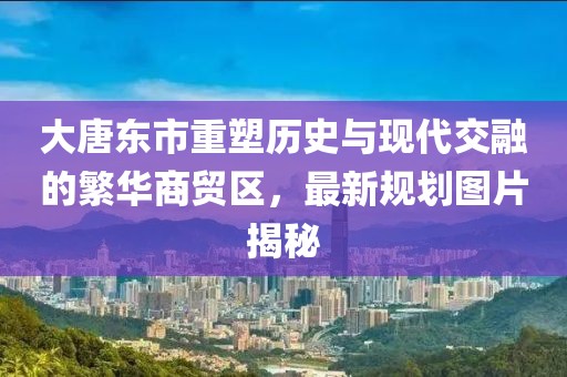 大唐東市重塑歷史與現(xiàn)代交融的繁華商貿(mào)區(qū)，最新規(guī)劃圖片揭秘