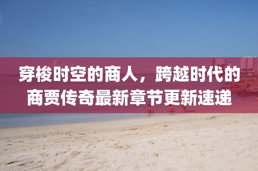 穿梭時空的商人，跨越時代的商賈傳奇最新章節(jié)更新速遞