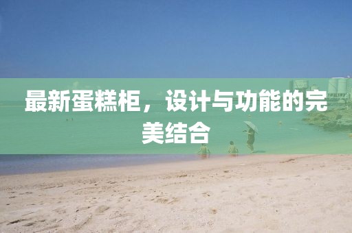 最新蛋糕柜，設(shè)計與功能的完美結(jié)合