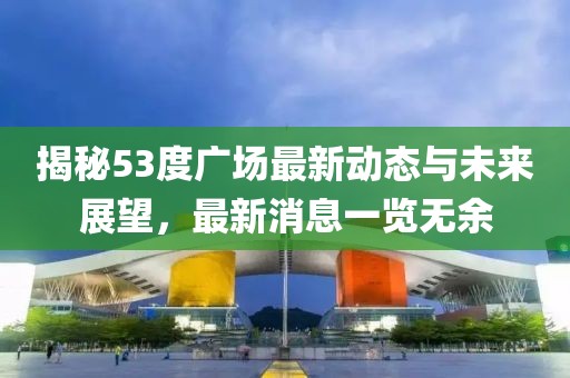 揭秘53度廣場最新動態(tài)與未來展望，最新消息一覽無余