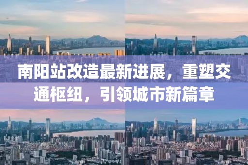 南陽站改造最新進展，重塑交通樞紐，引領城市新篇章