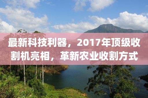 最新科技利器，2017年頂級收割機亮相，革新農(nóng)業(yè)收割方式