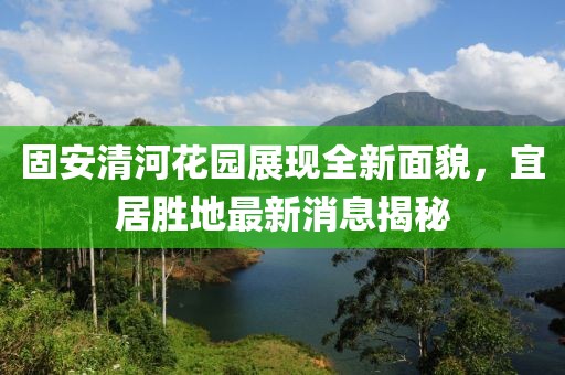 固安清河花園展現(xiàn)全新面貌，宜居勝地最新消息揭秘