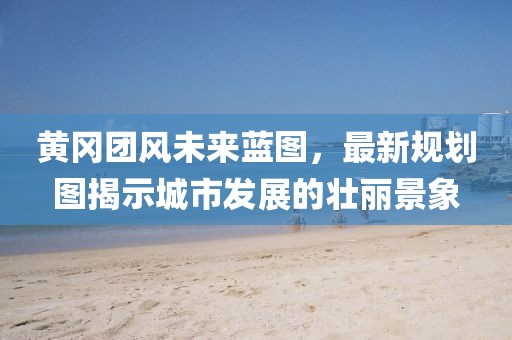 黃岡團(tuán)風(fēng)未來(lái)藍(lán)圖，最新規(guī)劃圖揭示城市發(fā)展的壯麗景象