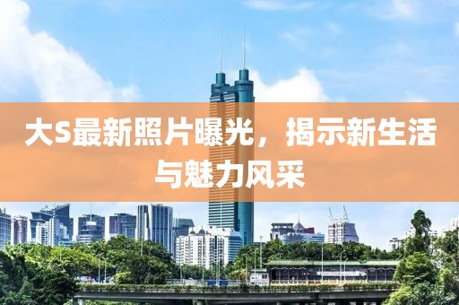 大S最新照片曝光，揭示新生活與魅力風(fēng)采