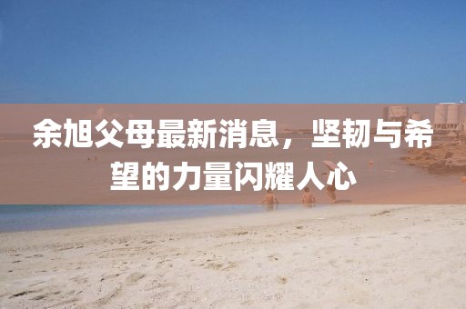 余旭父母最新消息，堅(jiān)韌與希望的力量閃耀人心
