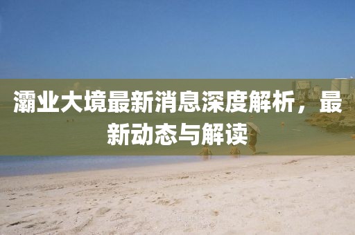 灞業(yè)大境最新消息深度解析，最新動(dòng)態(tài)與解讀