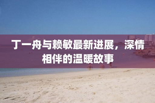 丁一舟與賴敏最新進展，深情相伴的溫暖故事