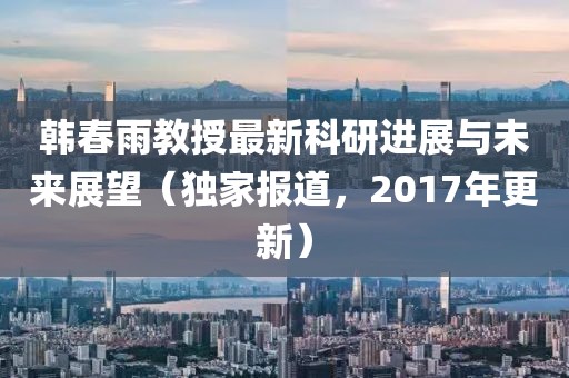 韓春雨教授最新科研進(jìn)展與未來展望（獨家報道，2017年更新）