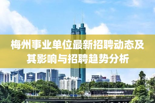 梅州事業(yè)單位最新招聘動(dòng)態(tài)及其影響與招聘趨勢(shì)分析