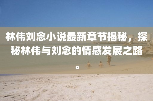 林偉劉念小說最新章節(jié)揭秘，探秘林偉與劉念的情感發(fā)展之路。