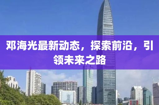 鄧海光最新動態(tài)，探索前沿，引領未來之路