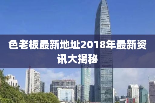 色老板最新地址2018年最新資訊大揭秘